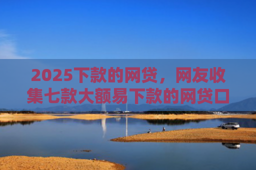 2025下款的网贷，网友收集七款大额易下款的网贷口子