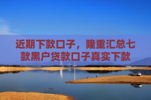 近期下款口子，隆重汇总七款黑户贷款口子真实下款