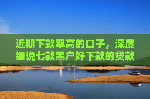 近期下款率高的口子，深度细说七款黑户好下款的贷款