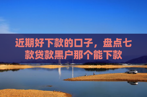 近期好下款的口子，盘点七款贷款黑户那个能下款