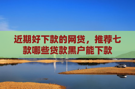 近期好下款的网贷，推荐七款哪些贷款黑户能下款