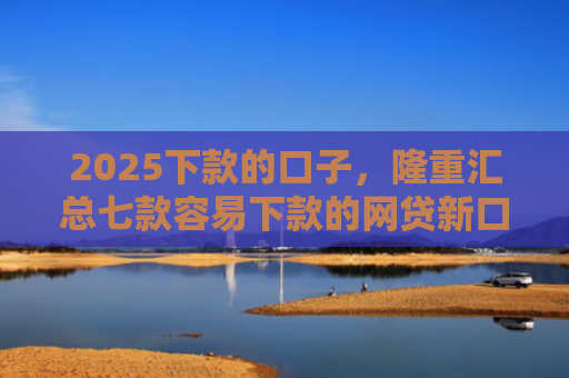 2025下款的口子，隆重汇总七款容易下款的网贷新口子