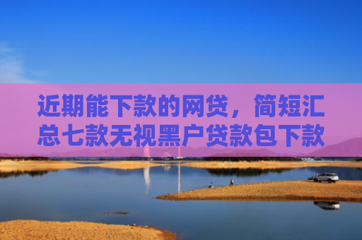 近期能下款的网贷，简短汇总七款无视黑户贷款包下款