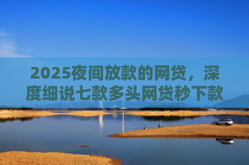 2025夜间放款的网贷，深度细说七款多头网贷秒下款的口子