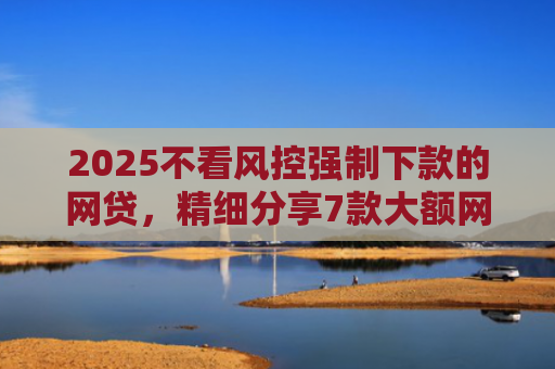 2025不看风控强制下款的网贷，精细分享7款大额网贷下款口子
