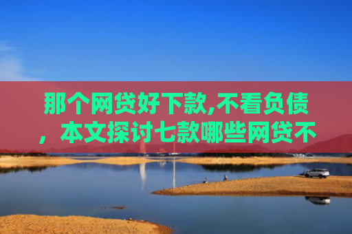 那个网贷好下款,不看负债，本文探讨七款哪些网贷不上征信包下款