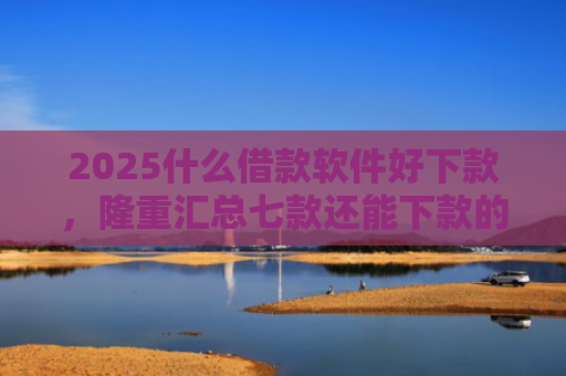 2025什么借款软件好下款，隆重汇总七款还能下款的网贷口子多么