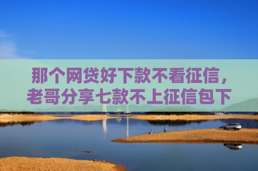 那个网贷好下款不看征信，老哥分享七款不上征信包下款网贷口子