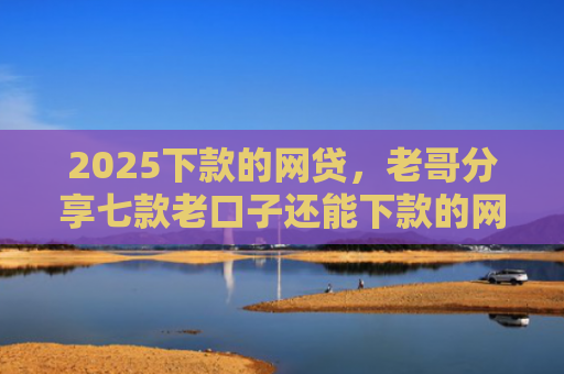 2025下款的网贷，老哥分享七款老口子还能下款的网贷