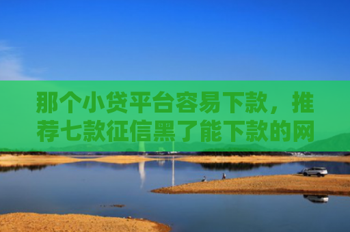 那个小贷平台容易下款，推荐七款征信黑了能下款的网贷吗