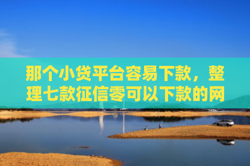 那个小贷平台容易下款，整理七款征信零可以下款的网贷