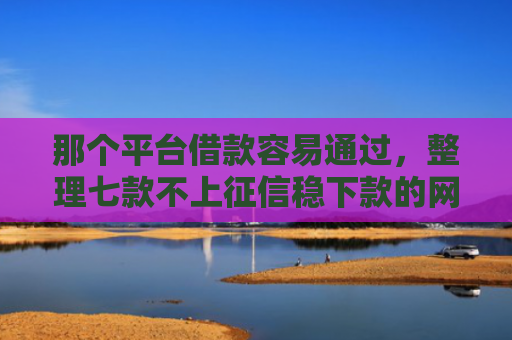 那个平台借款容易通过，整理七款不上征信稳下款的网贷