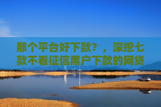 那个平台好下款？，深挖七款不看征信黑户下款的网贷