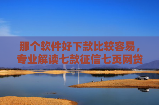 那个软件好下款比较容易，专业解读七款征信七页网贷能下款吗