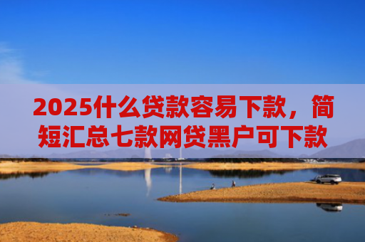 2025什么贷款容易下款，简短汇总七款网贷黑户可下款的口子