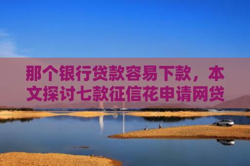 那个银行贷款容易下款，本文探讨七款征信花申请网贷能下款吗