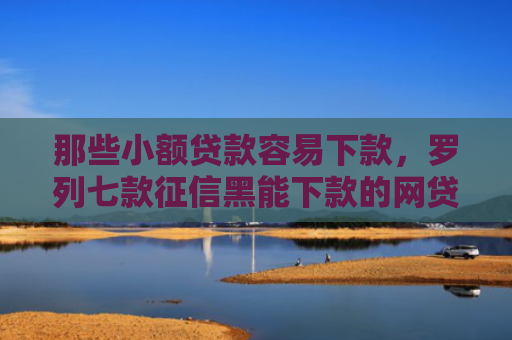 那些小额贷款容易下款，罗列七款征信黑能下款的网贷平台
