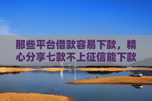 那些平台借款容易下款，精心分享七款不上征信能下款的网贷