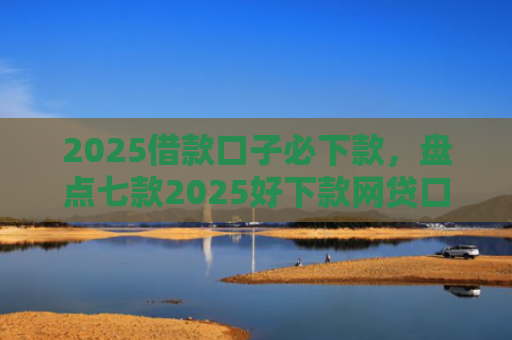 2025借款口子必下款，盘点七款2025好下款网贷口子
