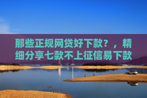 那些正规网贷好下款？，精细分享七款不上征信易下款的网贷