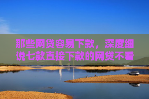 那些网贷容易下款，深度细说七款直接下款的网贷不看征信