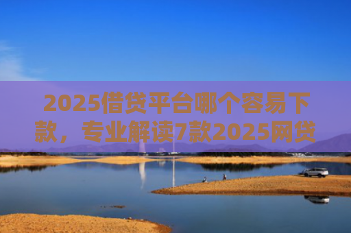 2025借贷平台哪个容易下款，专业解读7款2025网贷下款新口子