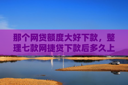 那个网贷额度大好下款，整理七款网捷贷下款后多久上征信