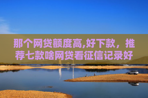 那个网贷额度高,好下款，推荐七款啥网贷看征信记录好下款