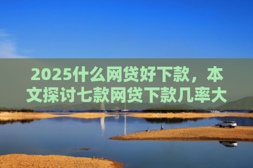 2025什么网贷好下款，本文探讨七款网贷下款几率大的口子