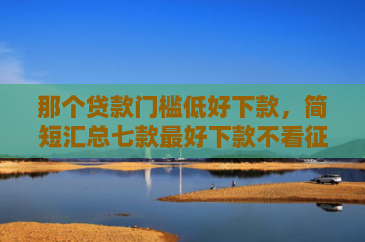 那个贷款门槛低好下款，简短汇总七款最好下款不看征信的网贷