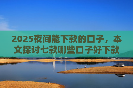 2025夜间能下款的口子，本文探讨七款哪些口子好下款的网贷