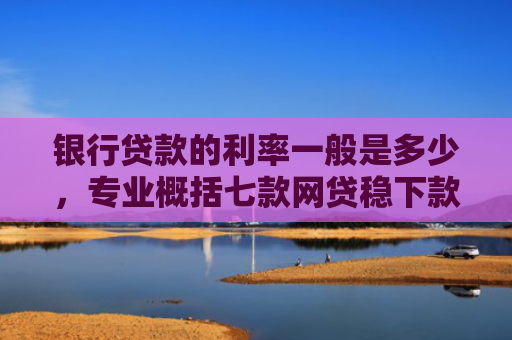 银行贷款的利率一般是多少，专业概括七款网贷稳下款的口子