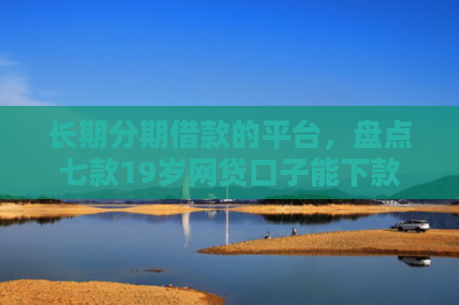 长期分期借款的平台，盘点七款19岁网贷口子能下款