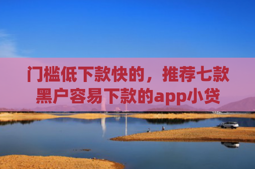 门槛低下款快的，推荐七款黑户容易下款的app小贷