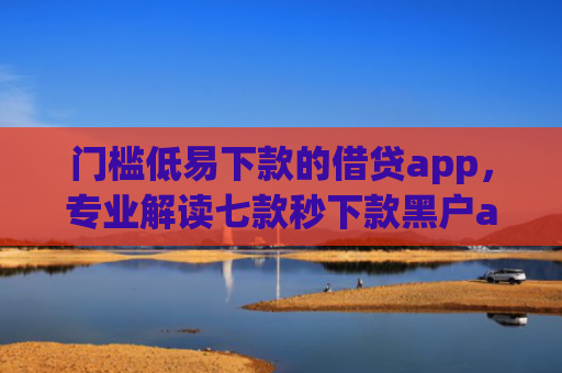 门槛低易下款的借贷app，专业解读七款秒下款黑户app