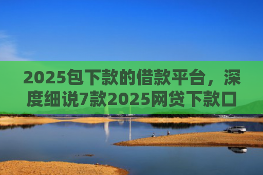 2025包下款的借款平台，深度细说7款2025网贷下款口子