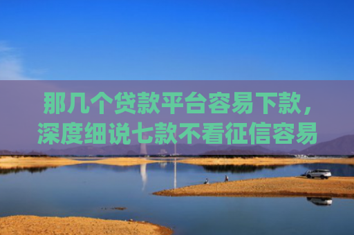 那几个贷款平台容易下款，深度细说七款不看征信容易下款的网贷app