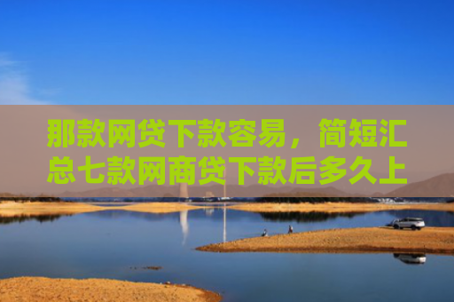 那款网贷下款容易，简短汇总七款网商贷下款后多久上征信