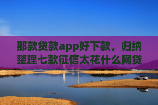 那款贷款app好下款，归纳整理七款征信太花什么网贷能下款