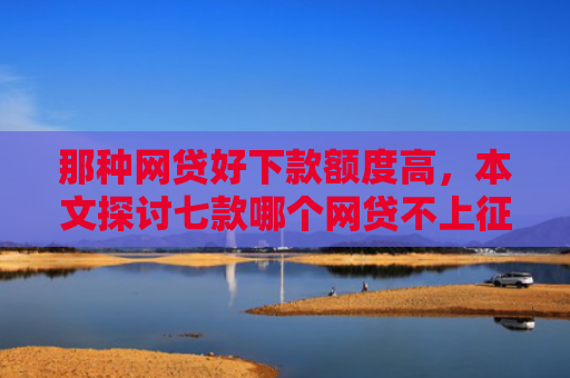 那种网贷好下款额度高，本文探讨七款哪个网贷不上征信下款快