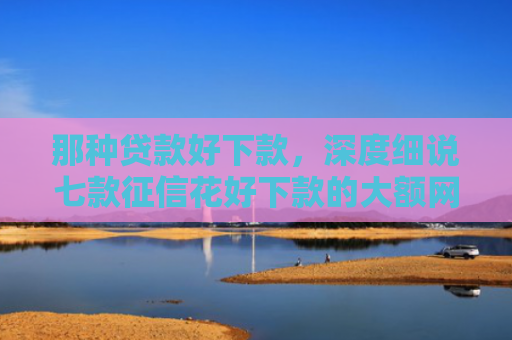 那种贷款好下款，深度细说七款征信花好下款的大额网贷