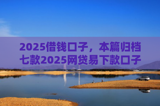 2025借钱口子，本篇归档七款2025网贷易下款口子