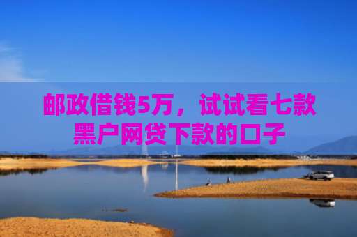 邮政借钱5万，试试看七款黑户网贷下款的口子