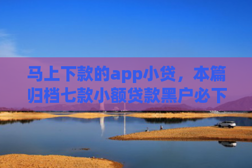 马上下款的app小贷，本篇归档七款小额贷款黑户必下款的app