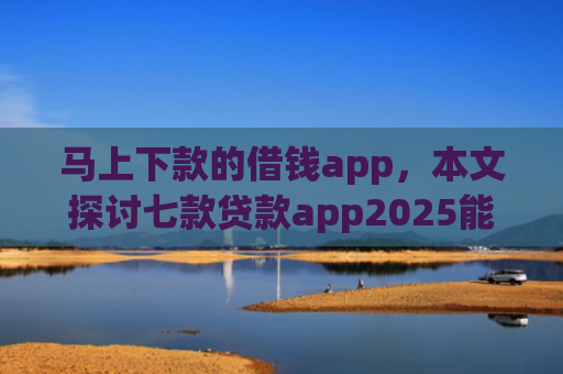 马上下款的借钱app，本文探讨七款贷款app2025能下款的黑户