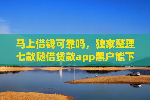 马上借钱可靠吗，独家整理七款随借贷款app黑户能下款吗