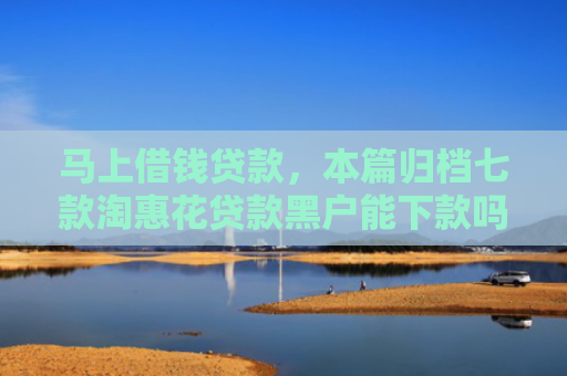马上借钱贷款，本篇归档七款淘惠花贷款黑户能下款吗