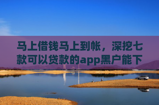 马上借钱马上到帐，深挖七款可以贷款的app黑户能下款吗