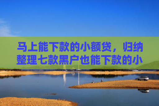 马上能下款的小额贷，归纳整理七款黑户也能下款的小额贷款