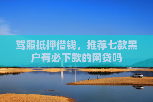 驾照抵押借钱，推荐七款黑户有必下款的网贷吗